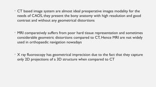 • CT based image system are almost ideal preoperative images modality for the
needs of CAOS, they present the bony anatomy with high resolution and good
contrast and without any geometrical distortions
• MRI comparatively suffers from poor hard tissue representation and sometimes
considerable geometric distortions compared to CT, Hence MRI are not widely
used in orthopaedic navigation nowadays
• X ray fluoroscopy has geometrical imprecision due to the fact that they capture
only 2D projections of a 3D structure when compared to CT
 