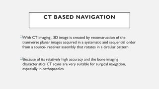 CT BASED NAVIGATION
With CT imaging , 3D image is created by reconstruction of the
transverse planar images acquired in a systematic and sequential order
from a source- receiver assembly that rotates in a circular pattern
Because of its relatively high accuracy and the bone imaging
characteristics CT scans are very suitable for surgical navigation,
especially in orthopaedics
 