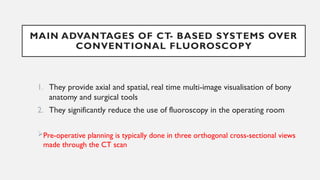 MAIN ADVANTAGES OF CT- BASED SYSTEMS OVER
CONVENTIONAL FLUOROSCOPY
1. They provide axial and spatial, real time multi-image visualisation of bony
anatomy and surgical tools
2. They significantly reduce the use of fluoroscopy in the operating room
Pre-operative planning is typically done in three orthogonal cross-sectional views
made through the CT scan
 