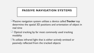 PASSIVE NAVIGATION SYSTEMS
Passive navigation system utilizes a device calledTracker top
determine the spatial 3D positions and orientation of object in
real time
 Optical tracking by far most commonly used tracking
modality
It utilizes infrared light that is either actively emitted or
passively reflected from the tracked objects
 