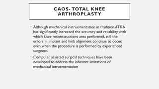 CAOS- TOTAL KNEE
ARTHROPLASTY
• Although mechanical instruementation in traditional TKA
has significantly increased the accuracy and reliability with
which knee reconstructions area performed, still the
errors in implant and limb alignment continue to occur,
even when the procedure is performed by experienced
surgeons
• Computer assisted surgical techniques have been
developed to address the inherent limitations of
mechanical intruementation
 