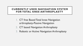 CURRENTLY USED NAVIGATION SYSTEM
FOR TOTAL KNEE ARTHROPLASTY
1. CT free BasedTotal knee Navigation
arthroplasty-Passive Navigation
2. CT based Navigation Arthroplasty
3. Robotic or Active Navigation Arthroplasty
 