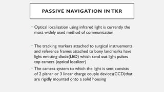 PASSIVE NAVIGATION IN TKR
• Optical localisation using infrared light is currently the
most widely used method of communication
• The tracking markers attached to surgical instruements
and reference frames attached to bony landmarks have
light emitting diode(LED) which send out light pulses
top camera (optical localizer)
• The camera system to which the light is sent consists
of 2 planar or 3 linear charge couple devices(CCD)that
are rigidly mounted onto a solid housing
 