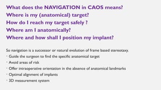 What does the NAVIGATION in CAOS means?
Where is my (anatomical) target?
How do I reach my target safely ?
Where am I anatomically?
Where and how shall I position my implant?
So navigation is a successor or natural evolution of frame based stereotaxy.
• Guide the surgeon to find the specific anatomical target
• Avoid areas of risk
• Offer intraoperative orientation in the absence of anatomical landmarks
• Optimal alignment of implants
• 3D measurement system
 