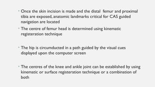 • Once the skin incision is made and the distal femur and proximal
tibia are exposed, anatomic landmarks critical for CAS guided
navigation are located
• The centre of femur head is determined using kinematic
registeration technique
• The hip is circumducted in a path guided by the visual cues
displayed upon the computer screen
• The centres of the knee and ankle joint can be established by using
kinematic or surface registeration technique or a combination of
both
 