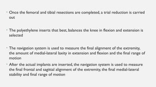 • Once the femoral and tibial resections are completed, a trial reduction is carried
out
• The polyethylene inserts that best, balances the knee in flexion and extension is
selected
• The navigation system is used to measure the final alignment of the extremity,
the amount of medial-lateral laxity in extension and flexion and the final range of
motion
• After the actual implants are inserted, the navigation system is used to measure
the final frontal and sagittal alignment of the extremity, the final medial-lateral
stability and final range of motion
 