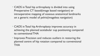• CAOS in Total hip arthroplasty is divided into using
Preoperative CT based(image based navigation) or
intraoperative mapping of osseous anatomical landmarks
on a generic model of pelvis(imageless navigation)
• CAOS in Total hip Arthroplasty improves accuracy in
achieving the planned acetabular cup positioning compared
to conventionalTHA
• Improves Precision and reduces outliers in restoring the
planned centre of hip rotation compared to conventional
THA
 