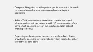 • Computer Navigation provides patient specific anatomical data with
recommendations for bone resection and optimal implant
positioning
• Robotic THA uses computer software to convert anatomical
information into a virtual patient specific 3D reconstruction of the
pelvis, which operating surgeon can calculate and plan optimal
implant positioning
• Depending on the degree of the control that the robotic device
provides the operating surgeons, robotic system classified as either
fully active or semi active
 
