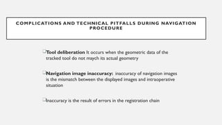 Tool deliberation It occurs when the geometric data of the
tracked tool do not maych its actual geometry
Navigation image inaccuracy: inaccuracy of navigation images
is the mismatch between the displayed images and intraoperative
situation
Inaccuracy is the result of errors in the registration chain
COMPLICATIONS AND TECHNICAL PITFALLS DURING NAVIGATION
PROCEDURE
 
