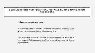 System robustness issues
Robustness is the ability of a system to perform its intended tasks
with a minimum number of failures over time
The more the robust the system, the more acceptable it will be to
the surgeon. Robustness depends on both software and hardware
components
COMPLICATIONS AND TECHNICAL PITFALLS DURING NAVIGATION
PROCEDURE
 
