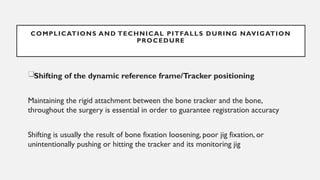 Shifting of the dynamic reference frame/Tracker positioning
Maintaining the rigid attachment between the bone tracker and the bone,
throughout the surgery is essential in order to guarantee registration accuracy
Shifting is usually the result of bone fixation loosening, poor jig fixation, or
unintentionally pushing or hitting the tracker and its monitoring jig
COMPLICATIONS AND TECHNICAL PITFALLS DURING NAVIGATION
PROCEDURE
 