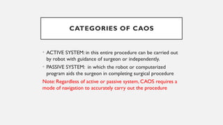 CATEGORIES OF CAOS
• ACTIVE SYSTEM: in this entire procedure can be carried out
by robot with guidance of surgeon or independently.
• PASSIVE SYSTEM: in which the robot or computerized
program aids the surgeon in completing surgical procedure
Note: Regardless of active or passive system, CAOS requires a
mode of navigation to accurately carry out the procedure
 