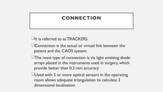 CONNECTION
It is referred to as TRACKERS.
Connection is the actual or virtual link between the
patient and the CAOS system.
The most type of connection is via light emitting diode
arrays placed in the instruments used in surgery, which
provide better than 0.3 mm accuracy
Used with 2 or more optical sensors in the operating
room allows adequate triangulation to calculate 3
dimensional localisation
 