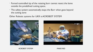 • Forced controlled tip of the rotating burr cannot resect the bone
outside the predefined cutting space.
• The safety system automatically stops the Burr when goes beyond
the cutting zone
Other Robotic systems for UKR is ACROBOT SYSTEM
ACROBOT SYSTEM MAKO RIO
 