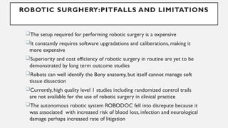 ROBOTIC SURGHERY:PITFALLS AND LIMITATIONS
The setup required for performing robotic surgery is a expensive
It constantly requires software upgradations and caliberations, making it
more expensive
Superiority and cost efficiency of robotic surgery in routine are yet to be
demonstrated by long term outcome studies
Robots can well identify the Bony anatomy, but itself cannot manage soft
tissue dissection
Currently, high quality level 1 studies including randomized control trails
are not available for the use of robotic surgery in clinical practice
The autonomous robotic system ROBODOC fell into disrepute because it
was associated with increased risk of blood loss, infection and neurological
damage perhaps increased rate of litigation
 