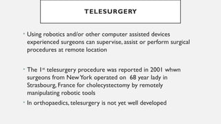 TELESURGERY
• Using robotics and/or other computer assisted devices
experienced surgeons can supervise, assist or perform surgical
procedures at remote location
• The 1st
telesurgery procedure was reported in 2001 whwn
surgeons from NewYork operated on 68 year lady in
Strasbourg, France for cholecystectomy by remotely
manipulating robotic tools
• In orthopaedics, telesurgery is not yet well developed
 