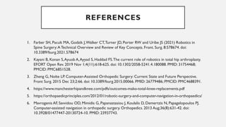 REFERENCES
1. Farber SH, Pacult MA, Godzik J,Walker CT,Turner JD, Porter RW and Uribe JS (2021) Robotics in
Spine Surgery:ATechnical Overview and Review of Key Concepts. Front. Surg. 8:578674. doi:
10.3389/fsurg.2021.578674
2. Kayani B, Konan S,Ayuob A,Ayyad S, Haddad FS.The current role of robotics in total hip arthroplasty.
EFORT Open Rev. 2019 Nov 1;4(11):618-625. doi: 10.1302/2058-5241.4.180088. PMID: 31754468;
PMCID: PMC6851528.
3. Zheng G, Nolte LP. Computer-Assisted Orthopedic Surgery: Current State and Future Perspective.
Front Surg. 2015 Dec 23;2:66. doi: 10.3389/fsurg.2015.00066. PMID: 26779486; PMCID: PMC4688391.
4. https://www.manchesterhipandknee.com/pdfs/outcomes-mako-total-knee-replacements.pdf
5. https://orthopaedicprinciples.com/2012/01/robotic-surgery-and-computer-navigation-in-orthopaedics/
6. Mavrogenis AF, Savvidou OD, Mimidis G, Papanastasiou J, Koulalis D, Demertzis N, Papagelopoulos PJ.
Computer-assisted navigation in orthopedic surgery. Orthopedics. 2013 Aug;36(8):631-42. doi:
10.3928/01477447-20130724-10. PMID: 23937743.
 