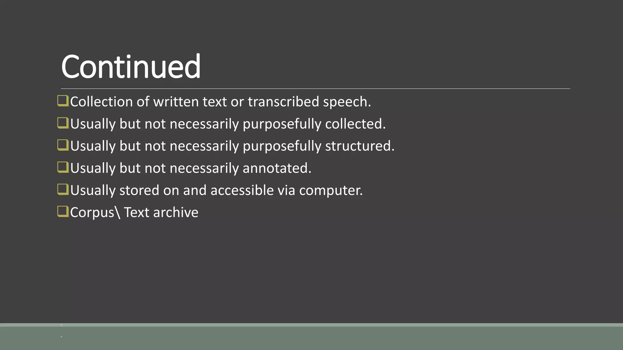 Continued
Collection of written text or transcribed speech.
Usually but not necessarily purposefully collected.
Usually but not necessarily purposefully structured.
Usually but not necessarily annotated.
Usually stored on and accessible via computer.
Corpus Text archive
=
=
 