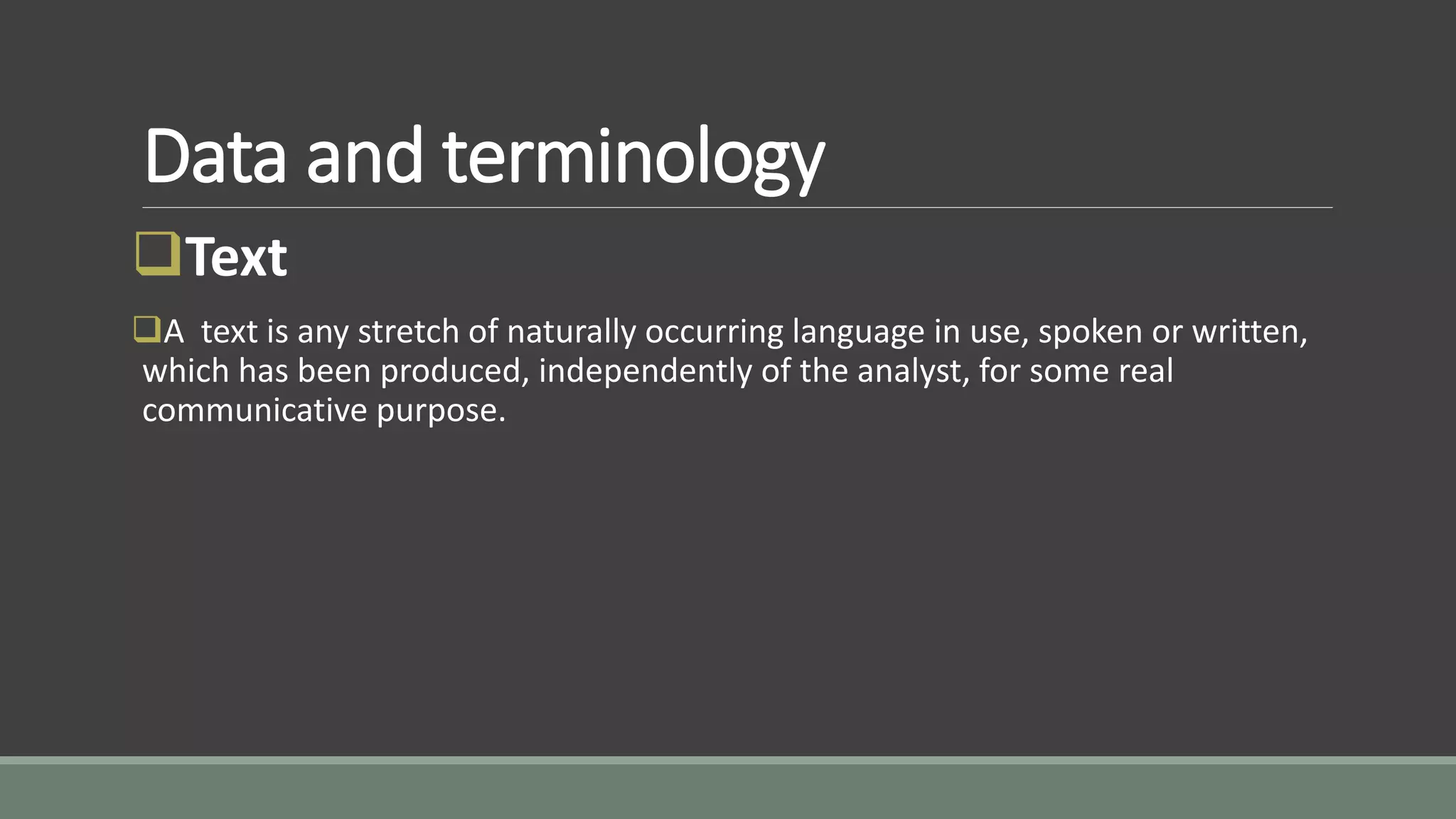 Data and terminology
Text
A text is any stretch of naturally occurring language in use, spoken or written,
which has been produced, independently of the analyst, for some real
communicative purpose.
 