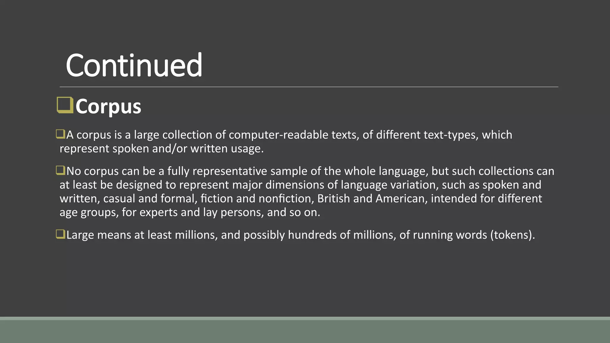 Continued
Corpus
A corpus is a large collection of computer-readable texts, of different text-types, which
represent spoken and/or written usage.
No corpus can be a fully representative sample of the whole language, but such collections can
at least be designed to represent major dimensions of language variation, such as spoken and
written, casual and formal, ﬁction and nonﬁction, British and American, intended for different
age groups, for experts and lay persons, and so on.
Large means at least millions, and possibly hundreds of millions, of running words (tokens).
 