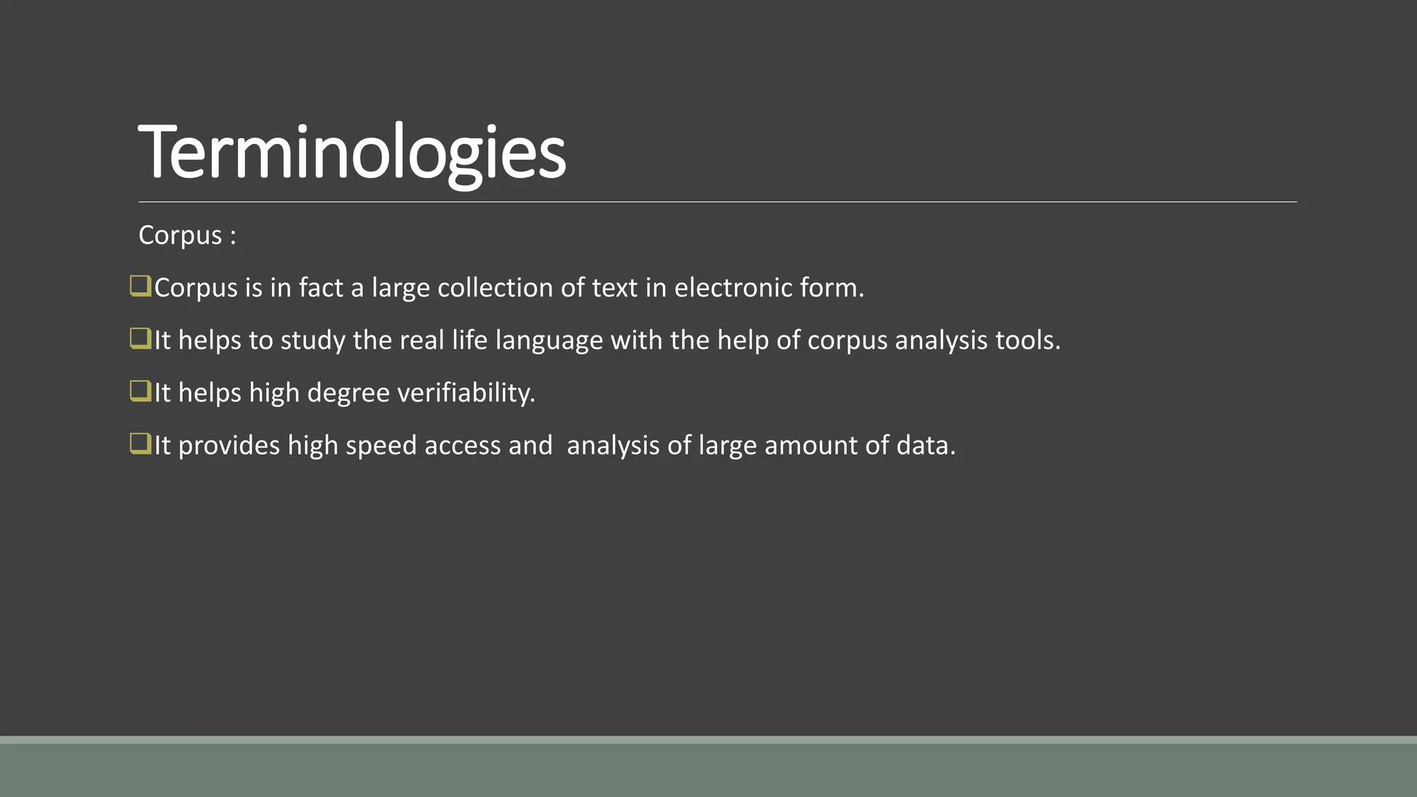 Terminologies
Corpus :
Corpus is in fact a large collection of text in electronic form.
It helps to study the real life language with the help of corpus analysis tools.
It helps high degree verifiability.
It provides high speed access and analysis of large amount of data.
 