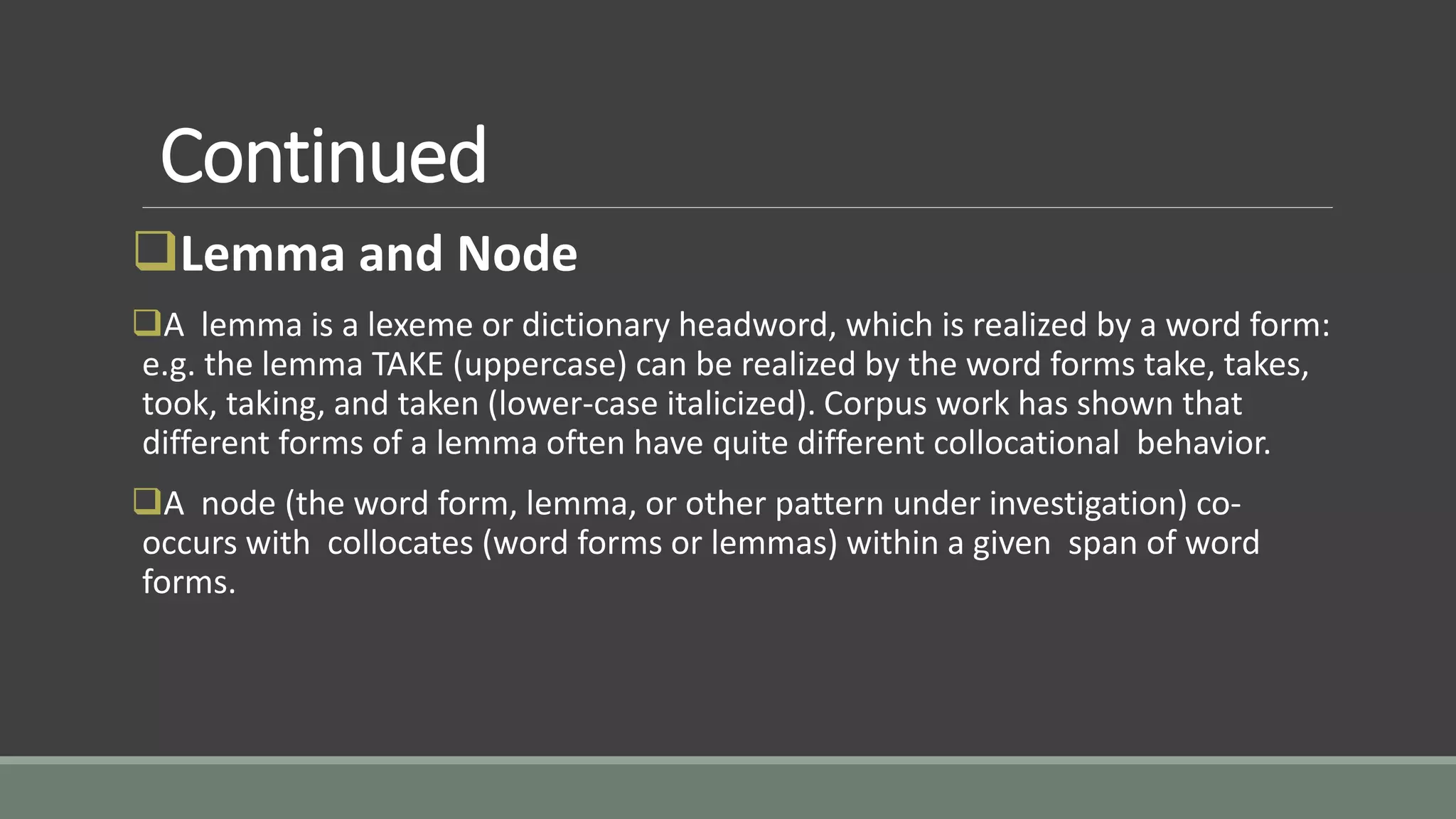 Continued
Lemma and Node
A lemma is a lexeme or dictionary headword, which is realized by a word form:
e.g. the lemma TAKE (uppercase) can be realized by the word forms take, takes,
took, taking, and taken (lower-case italicized). Corpus work has shown that
different forms of a lemma often have quite different collocational behavior.
A node (the word form, lemma, or other pattern under investigation) co-
occurs with collocates (word forms or lemmas) within a given span of word
forms.
 