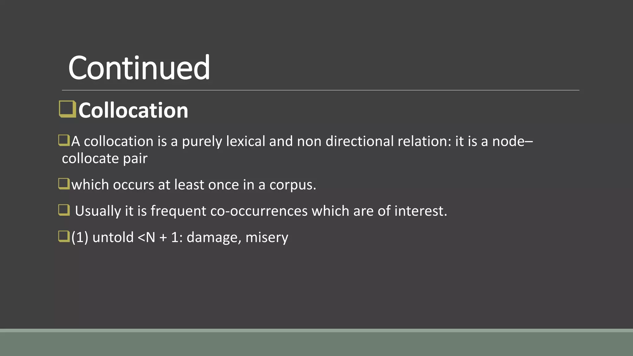Continued
Collocation
A collocation is a purely lexical and non directional relation: it is a node–
collocate pair
which occurs at least once in a corpus.
 Usually it is frequent co-occurrences which are of interest.
(1) untold <N + 1: damage, misery
 