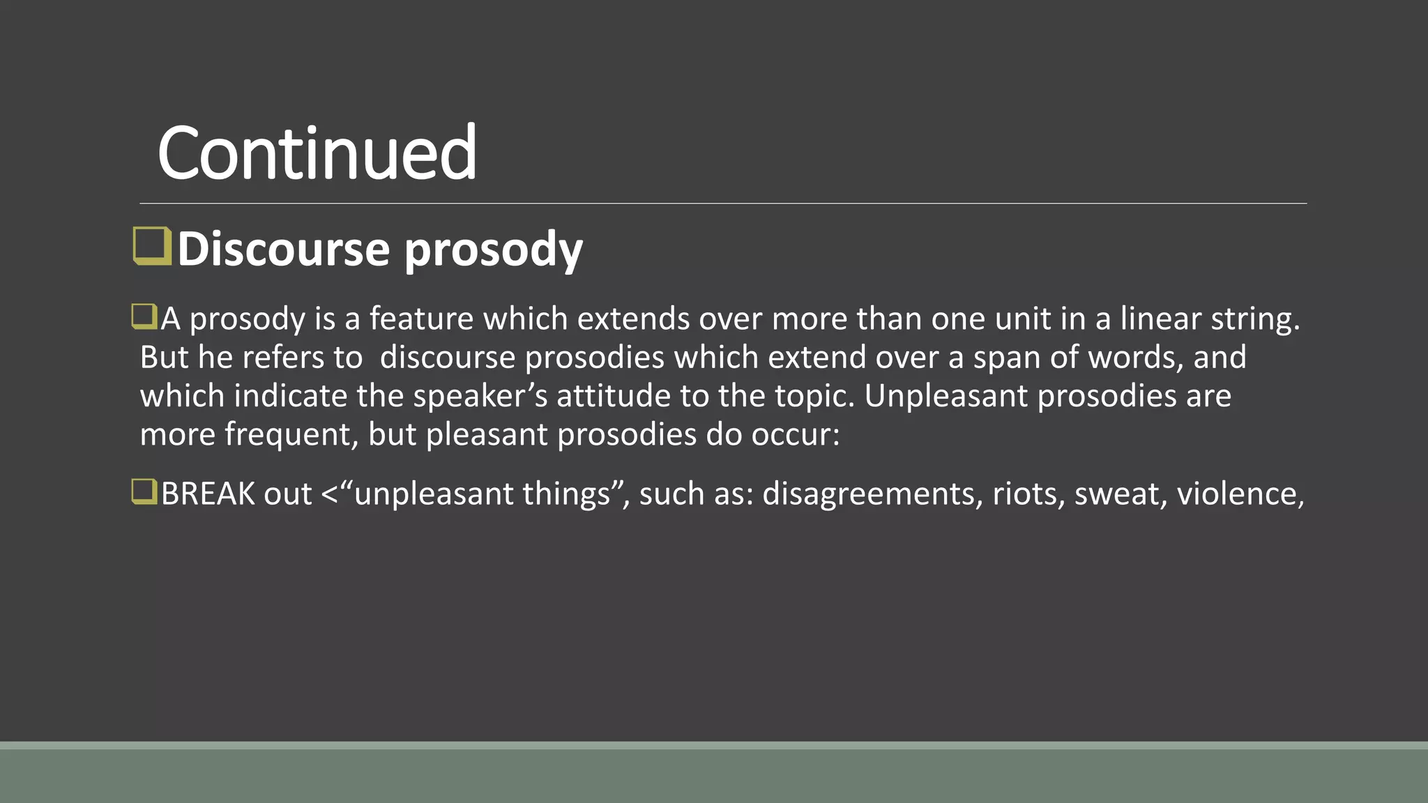 Continued
Discourse prosody
A prosody is a feature which extends over more than one unit in a linear string.
But he refers to discourse prosodies which extend over a span of words, and
which indicate the speaker’s attitude to the topic. Unpleasant prosodies are
more frequent, but pleasant prosodies do occur:
BREAK out <“unpleasant things”, such as: disagreements, riots, sweat, violence,
 