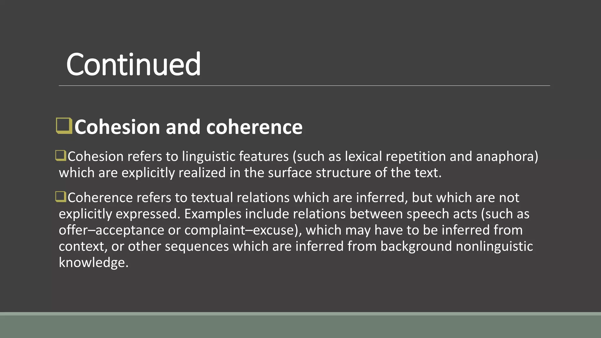 Continued
Cohesion and coherence
Cohesion refers to linguistic features (such as lexical repetition and anaphora)
which are explicitly realized in the surface structure of the text.
Coherence refers to textual relations which are inferred, but which are not
explicitly expressed. Examples include relations between speech acts (such as
offer–acceptance or complaint–excuse), which may have to be inferred from
context, or other sequences which are inferred from background nonlinguistic
knowledge.
 