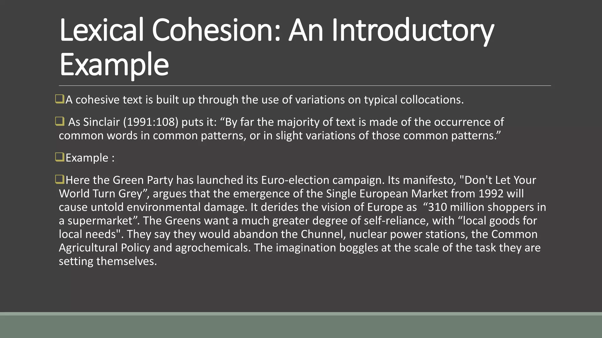 Lexical Cohesion: An Introductory
Example
A cohesive text is built up through the use of variations on typical collocations.
 As Sinclair (1991:108) puts it: “By far the majority of text is made of the occurrence of
common words in common patterns, or in slight variations of those common patterns.”
Example :
Here the Green Party has launched its Euro-election campaign. Its manifesto, "Don't Let Your
World Turn Grey”, argues that the emergence of the Single European Market from 1992 will
cause untold environmental damage. It derides the vision of Europe as “310 million shoppers in
a supermarket”. The Greens want a much greater degree of self-reliance, with “local goods for
local needs". They say they would abandon the Chunnel, nuclear power stations, the Common
Agricultural Policy and agrochemicals. The imagination boggles at the scale of the task they are
setting themselves.
 