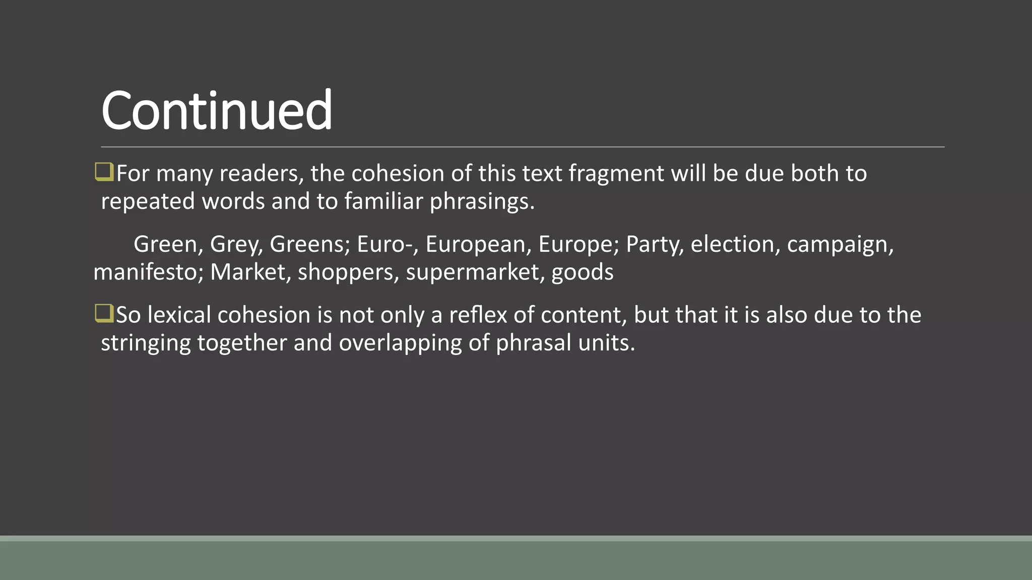 Continued
For many readers, the cohesion of this text fragment will be due both to
repeated words and to familiar phrasings.
Green, Grey, Greens; Euro-, European, Europe; Party, election, campaign,
manifesto; Market, shoppers, supermarket, goods
So lexical cohesion is not only a reﬂex of content, but that it is also due to the
stringing together and overlapping of phrasal units.
 