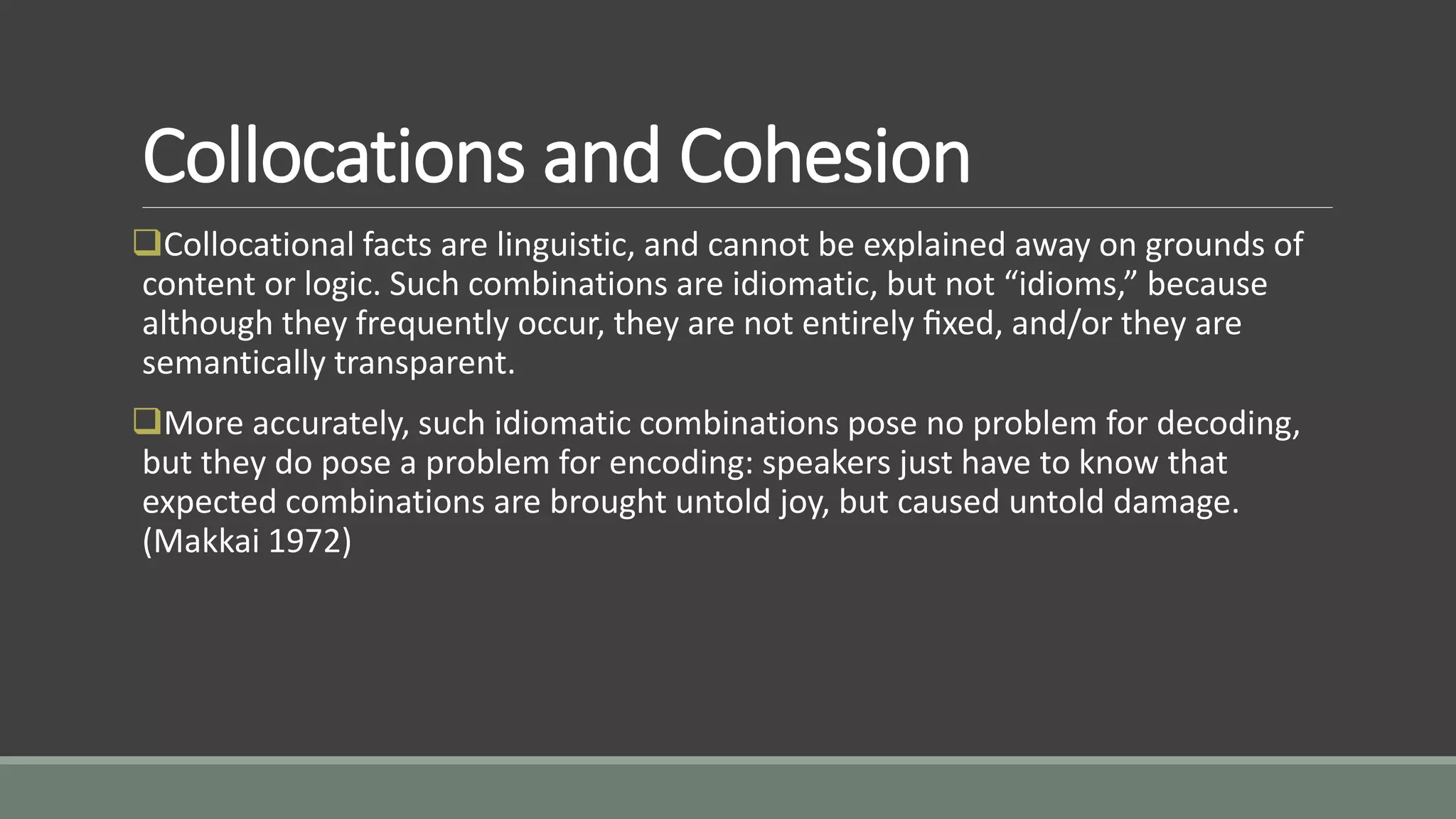 Collocations and Cohesion
Collocational facts are linguistic, and cannot be explained away on grounds of
content or logic. Such combinations are idiomatic, but not “idioms,” because
although they frequently occur, they are not entirely ﬁxed, and/or they are
semantically transparent.
More accurately, such idiomatic combinations pose no problem for decoding,
but they do pose a problem for encoding: speakers just have to know that
expected combinations are brought untold joy, but caused untold damage.
(Makkai 1972)
 