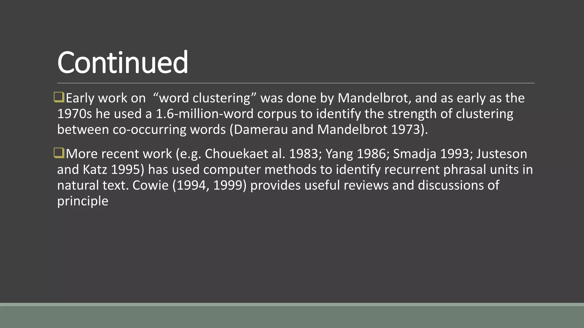 Continued
Early work on “word clustering” was done by Mandelbrot, and as early as the
1970s he used a 1.6-million-word corpus to identify the strength of clustering
between co-occurring words (Damerau and Mandelbrot 1973).
More recent work (e.g. Chouekaet al. 1983; Yang 1986; Smadja 1993; Justeson
and Katz 1995) has used computer methods to identify recurrent phrasal units in
natural text. Cowie (1994, 1999) provides useful reviews and discussions of
principle
 