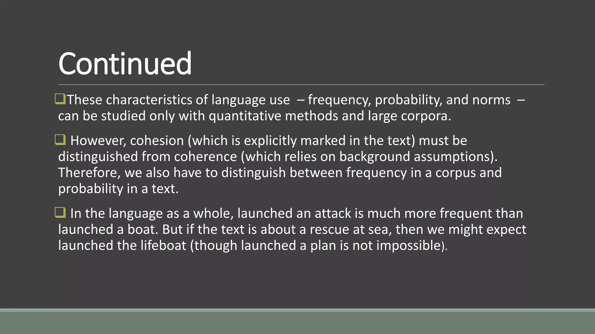 Continued
These characteristics of language use – frequency, probability, and norms –
can be studied only with quantitative methods and large corpora.
 However, cohesion (which is explicitly marked in the text) must be
distinguished from coherence (which relies on background assumptions).
Therefore, we also have to distinguish between frequency in a corpus and
probability in a text.
 In the language as a whole, launched an attack is much more frequent than
launched a boat. But if the text is about a rescue at sea, then we might expect
launched the lifeboat (though launched a plan is not impossible).
 