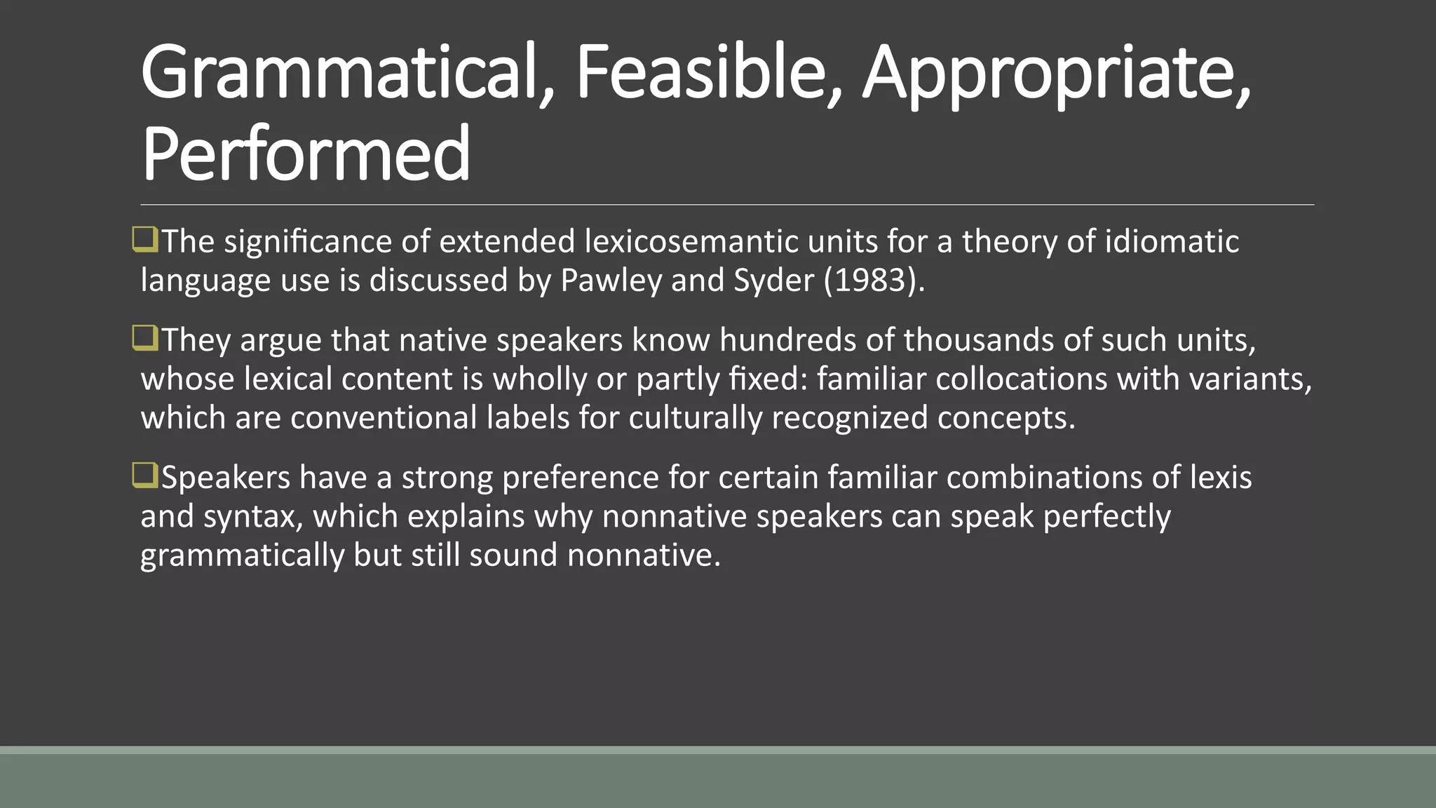Grammatical, Feasible, Appropriate,
Performed
The signiﬁcance of extended lexicosemantic units for a theory of idiomatic
language use is discussed by Pawley and Syder (1983).
They argue that native speakers know hundreds of thousands of such units,
whose lexical content is wholly or partly ﬁxed: familiar collocations with variants,
which are conventional labels for culturally recognized concepts.
Speakers have a strong preference for certain familiar combinations of lexis
and syntax, which explains why nonnative speakers can speak perfectly
grammatically but still sound nonnative.
 