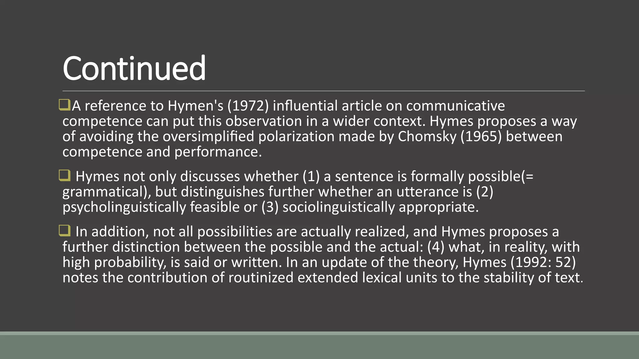 Continued
A reference to Hymen's (1972) inﬂuential article on communicative
competence can put this observation in a wider context. Hymes proposes a way
of avoiding the oversimpliﬁed polarization made by Chomsky (1965) between
competence and performance.
 Hymes not only discusses whether (1) a sentence is formally possible(=
grammatical), but distinguishes further whether an utterance is (2)
psycholinguistically feasible or (3) sociolinguistically appropriate.
 In addition, not all possibilities are actually realized, and Hymes proposes a
further distinction between the possible and the actual: (4) what, in reality, with
high probability, is said or written. In an update of the theory, Hymes (1992: 52)
notes the contribution of routinized extended lexical units to the stability of text.
 