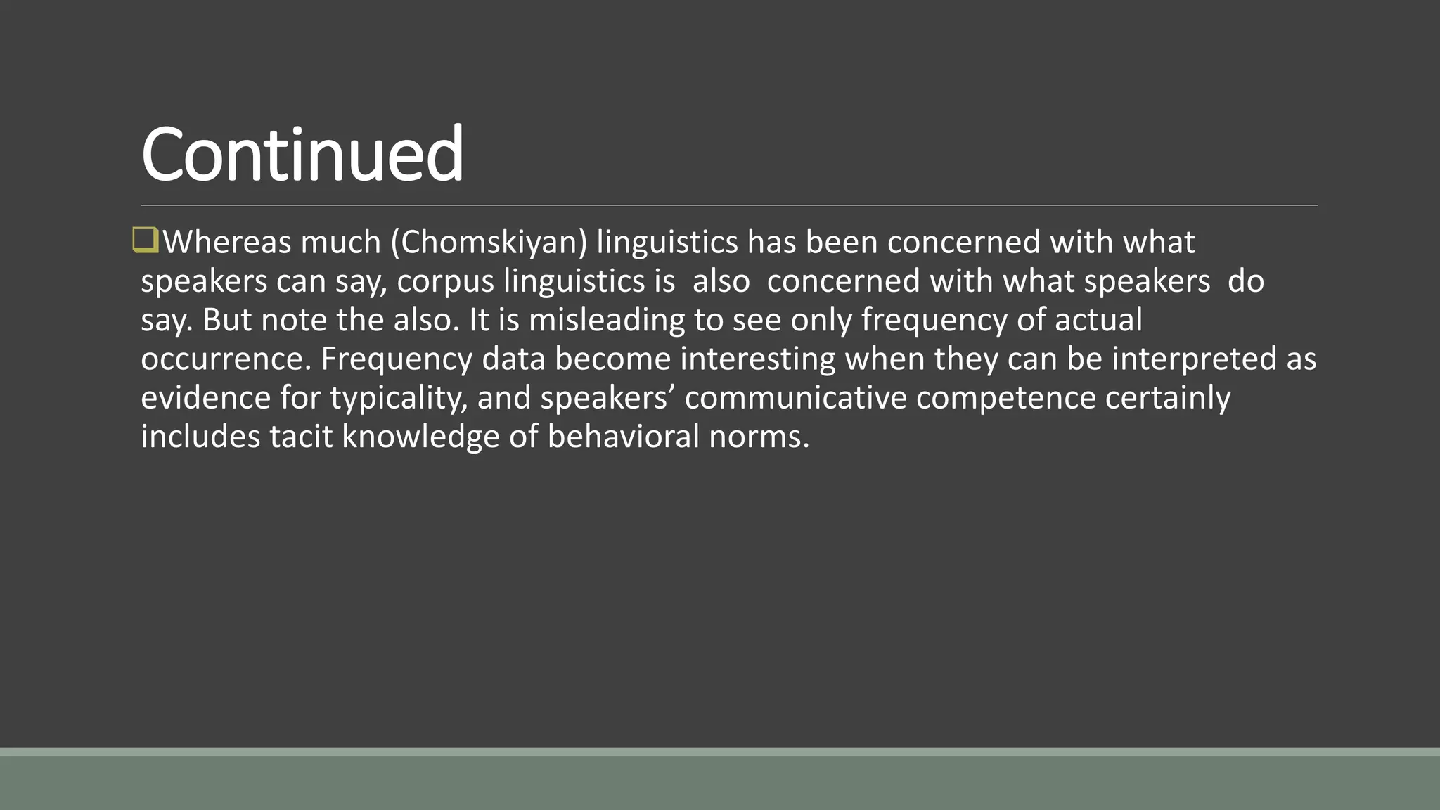 Continued
Whereas much (Chomskiyan) linguistics has been concerned with what
speakers can say, corpus linguistics is also concerned with what speakers do
say. But note the also. It is misleading to see only frequency of actual
occurrence. Frequency data become interesting when they can be interpreted as
evidence for typicality, and speakers’ communicative competence certainly
includes tacit knowledge of behavioral norms.
 