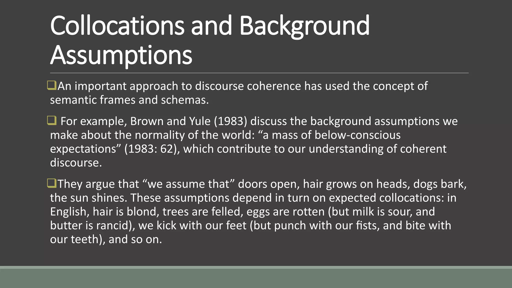 Collocations and Background
Assumptions
An important approach to discourse coherence has used the concept of
semantic frames and schemas.
 For example, Brown and Yule (1983) discuss the background assumptions we
make about the normality of the world: “a mass of below-conscious
expectations” (1983: 62), which contribute to our understanding of coherent
discourse.
They argue that “we assume that” doors open, hair grows on heads, dogs bark,
the sun shines. These assumptions depend in turn on expected collocations: in
English, hair is blond, trees are felled, eggs are rotten (but milk is sour, and
butter is rancid), we kick with our feet (but punch with our ﬁsts, and bite with
our teeth), and so on.
 