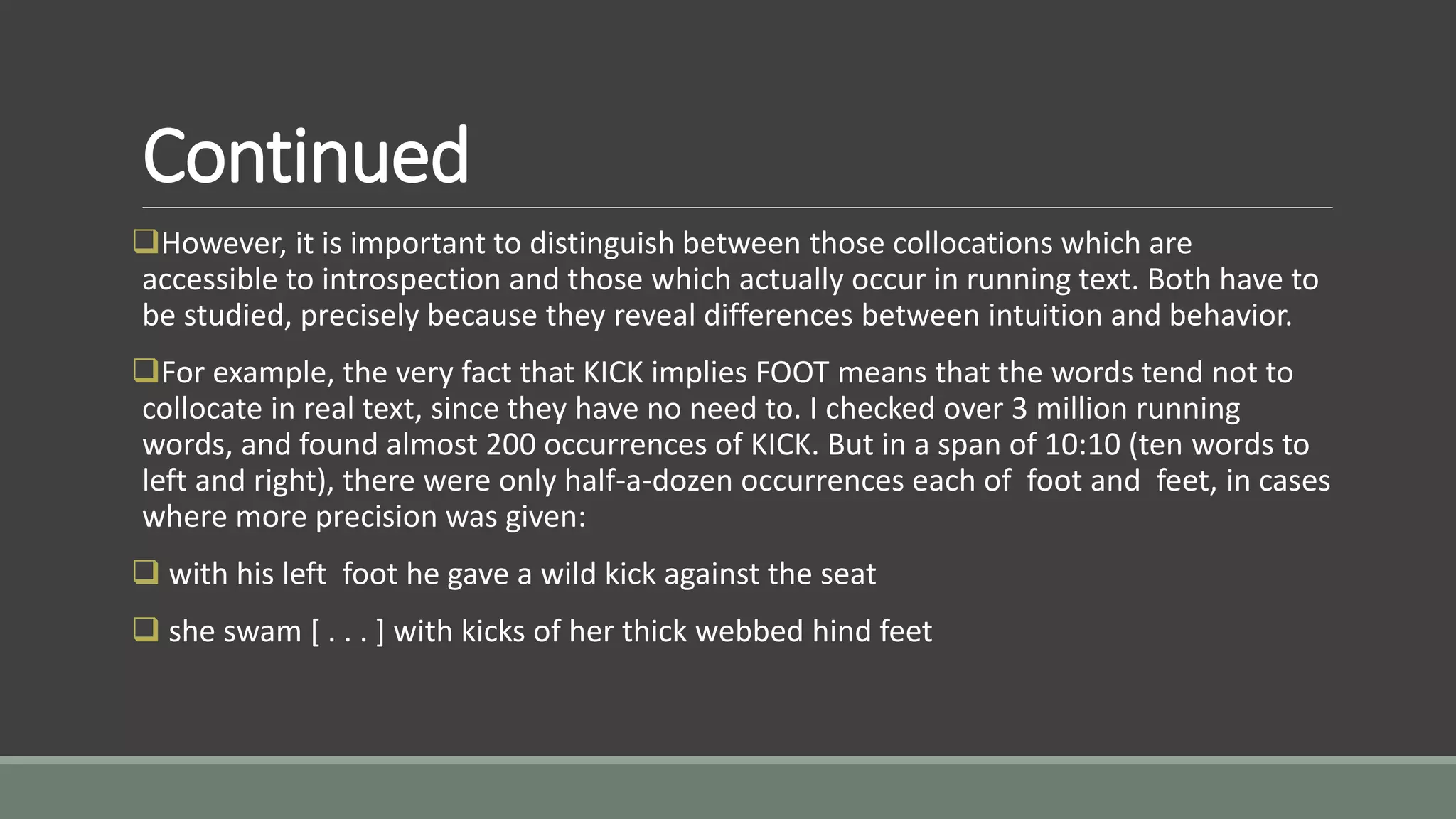 Continued
However, it is important to distinguish between those collocations which are
accessible to introspection and those which actually occur in running text. Both have to
be studied, precisely because they reveal differences between intuition and behavior.
For example, the very fact that KICK implies FOOT means that the words tend not to
collocate in real text, since they have no need to. I checked over 3 million running
words, and found almost 200 occurrences of KICK. But in a span of 10:10 (ten words to
left and right), there were only half-a-dozen occurrences each of foot and feet, in cases
where more precision was given:
 with his left foot he gave a wild kick against the seat
 she swam [ . . . ] with kicks of her thick webbed hind feet
 
