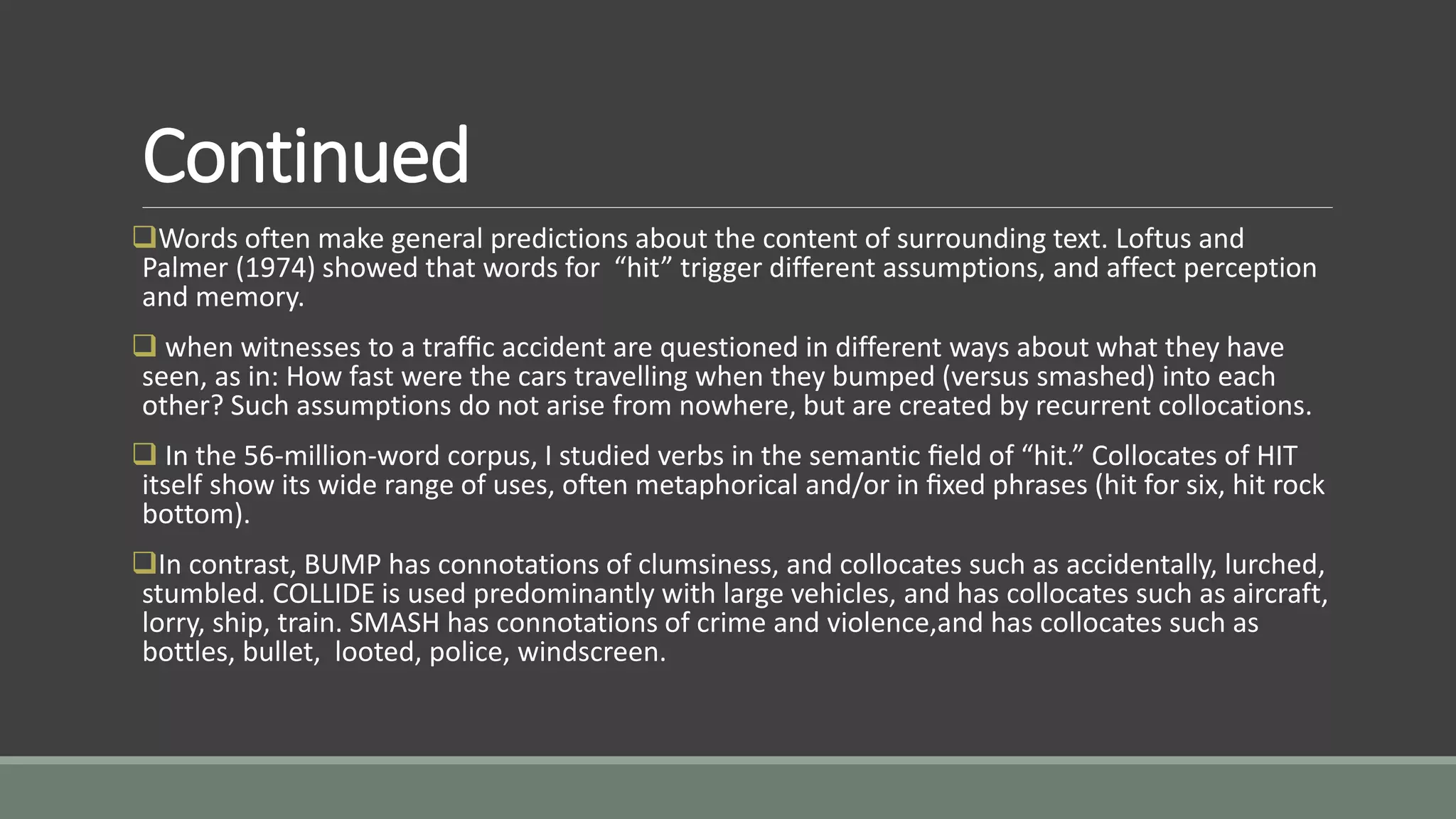 Continued
Words often make general predictions about the content of surrounding text. Loftus and
Palmer (1974) showed that words for “hit” trigger different assumptions, and affect perception
and memory.
 when witnesses to a trafﬁc accident are questioned in different ways about what they have
seen, as in: How fast were the cars travelling when they bumped (versus smashed) into each
other? Such assumptions do not arise from nowhere, but are created by recurrent collocations.
 In the 56-million-word corpus, I studied verbs in the semantic ﬁeld of “hit.” Collocates of HIT
itself show its wide range of uses, often metaphorical and/or in ﬁxed phrases (hit for six, hit rock
bottom).
In contrast, BUMP has connotations of clumsiness, and collocates such as accidentally, lurched,
stumbled. COLLIDE is used predominantly with large vehicles, and has collocates such as aircraft,
lorry, ship, train. SMASH has connotations of crime and violence,and has collocates such as
bottles, bullet, looted, police, windscreen.
 