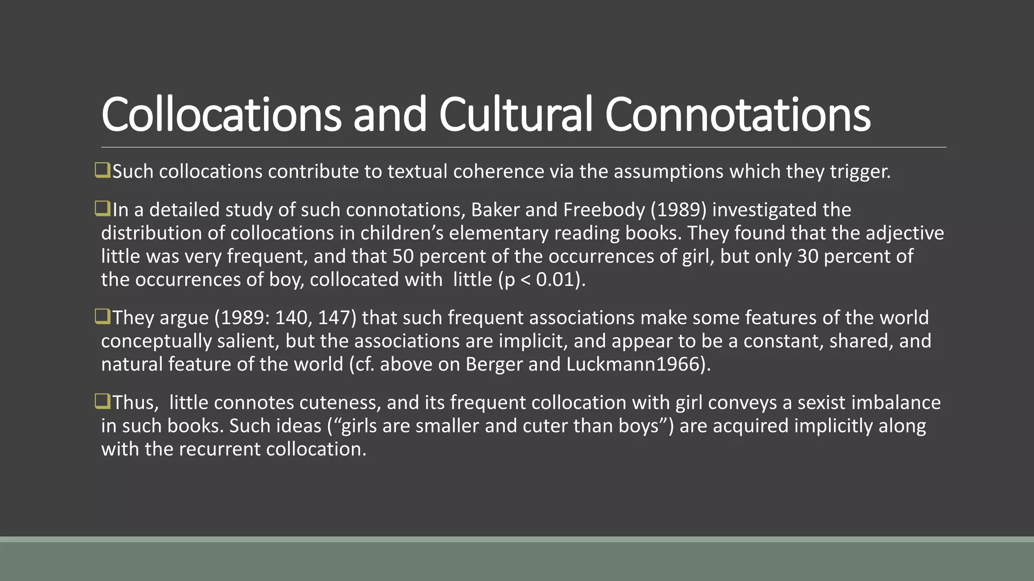 Collocations and Cultural Connotations
Such collocations contribute to textual coherence via the assumptions which they trigger.
In a detailed study of such connotations, Baker and Freebody (1989) investigated the
distribution of collocations in children’s elementary reading books. They found that the adjective
little was very frequent, and that 50 percent of the occurrences of girl, but only 30 percent of
the occurrences of boy, collocated with little (p < 0.01).
They argue (1989: 140, 147) that such frequent associations make some features of the world
conceptually salient, but the associations are implicit, and appear to be a constant, shared, and
natural feature of the world (cf. above on Berger and Luckmann1966).
Thus, little connotes cuteness, and its frequent collocation with girl conveys a sexist imbalance
in such books. Such ideas (“girls are smaller and cuter than boys”) are acquired implicitly along
with the recurrent collocation.
 