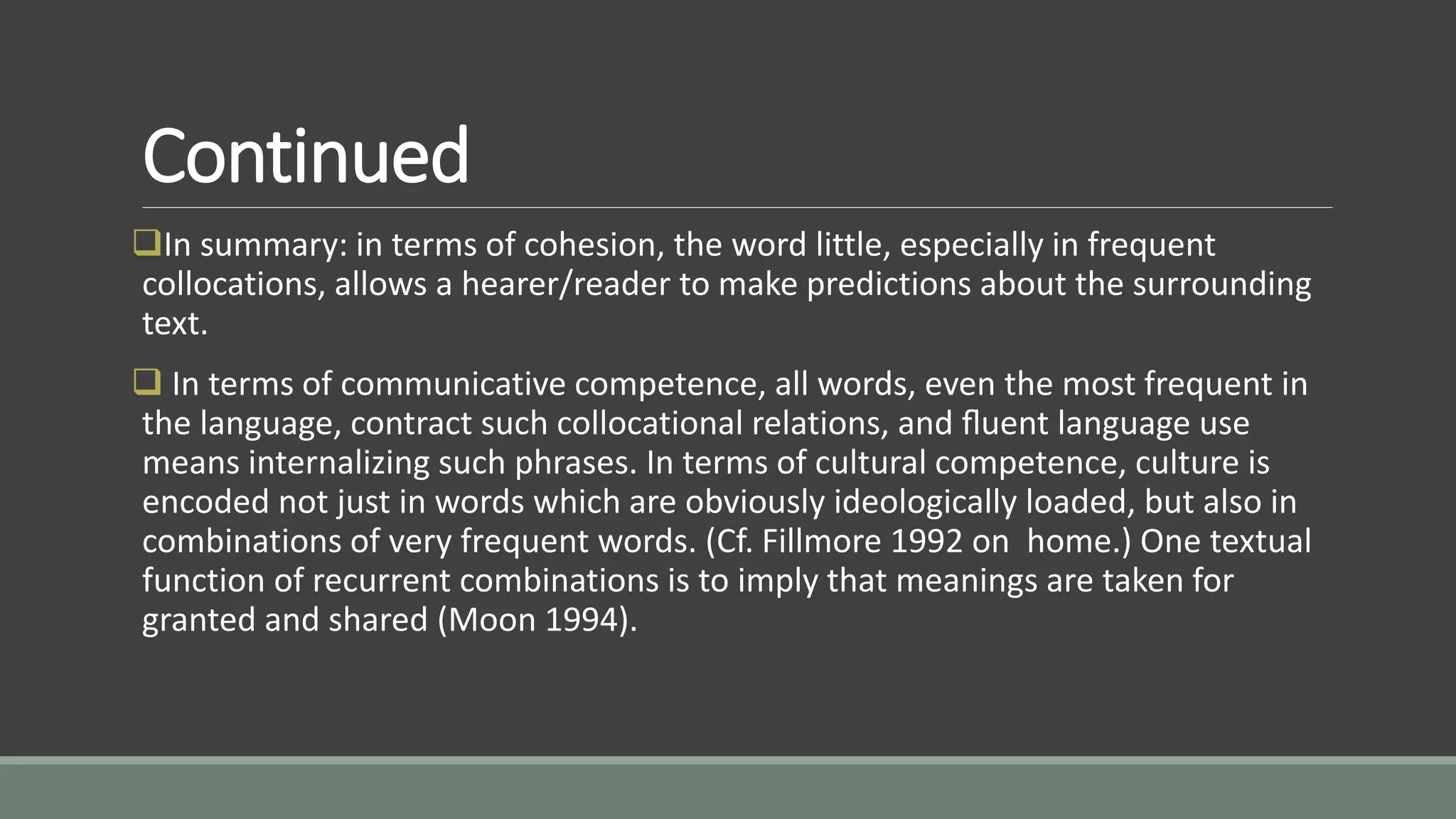 Continued
In summary: in terms of cohesion, the word little, especially in frequent
collocations, allows a hearer/reader to make predictions about the surrounding
text.
 In terms of communicative competence, all words, even the most frequent in
the language, contract such collocational relations, and ﬂuent language use
means internalizing such phrases. In terms of cultural competence, culture is
encoded not just in words which are obviously ideologically loaded, but also in
combinations of very frequent words. (Cf. Fillmore 1992 on home.) One textual
function of recurrent combinations is to imply that meanings are taken for
granted and shared (Moon 1994).
 