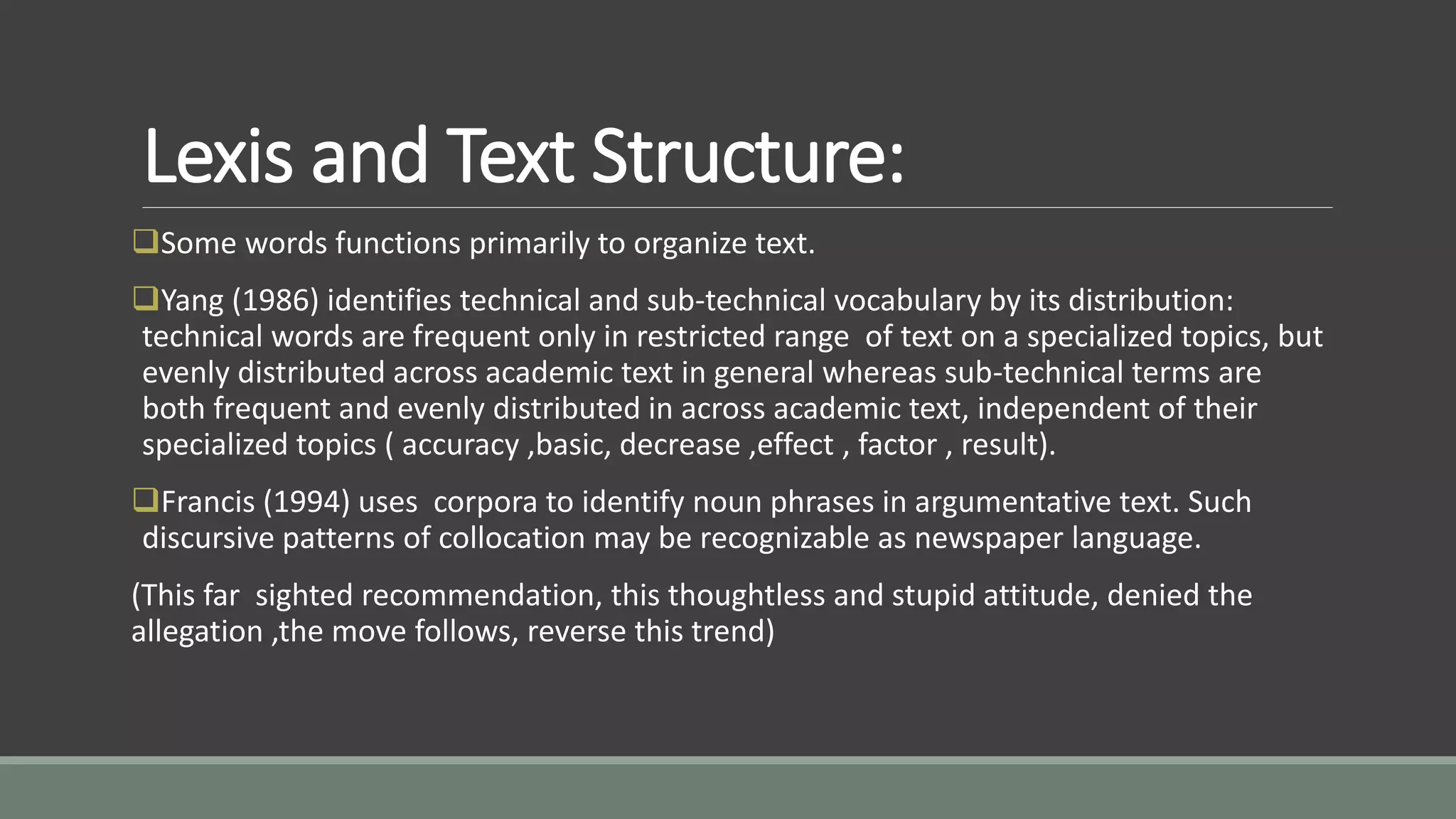 Lexis and Text Structure:
Some words functions primarily to organize text.
Yang (1986) identifies technical and sub-technical vocabulary by its distribution:
technical words are frequent only in restricted range of text on a specialized topics, but
evenly distributed across academic text in general whereas sub-technical terms are
both frequent and evenly distributed in across academic text, independent of their
specialized topics ( accuracy ,basic, decrease ,effect , factor , result).
Francis (1994) uses corpora to identify noun phrases in argumentative text. Such
discursive patterns of collocation may be recognizable as newspaper language.
(This far sighted recommendation, this thoughtless and stupid attitude, denied the
allegation ,the move follows, reverse this trend)
 