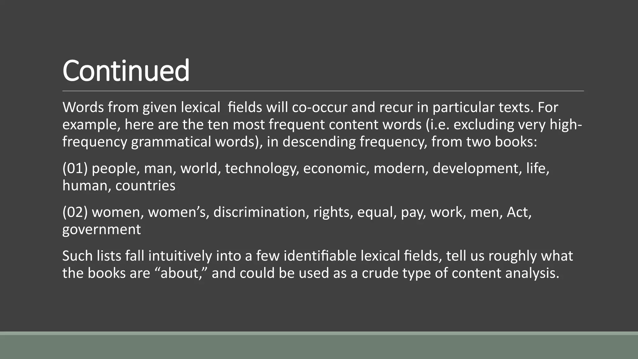 Continued
Words from given lexical ﬁelds will co-occur and recur in particular texts. For
example, here are the ten most frequent content words (i.e. excluding very high-
frequency grammatical words), in descending frequency, from two books:
(01) people, man, world, technology, economic, modern, development, life,
human, countries
(02) women, women’s, discrimination, rights, equal, pay, work, men, Act,
government
Such lists fall intuitively into a few identiﬁable lexical ﬁelds, tell us roughly what
the books are “about,” and could be used as a crude type of content analysis.
 