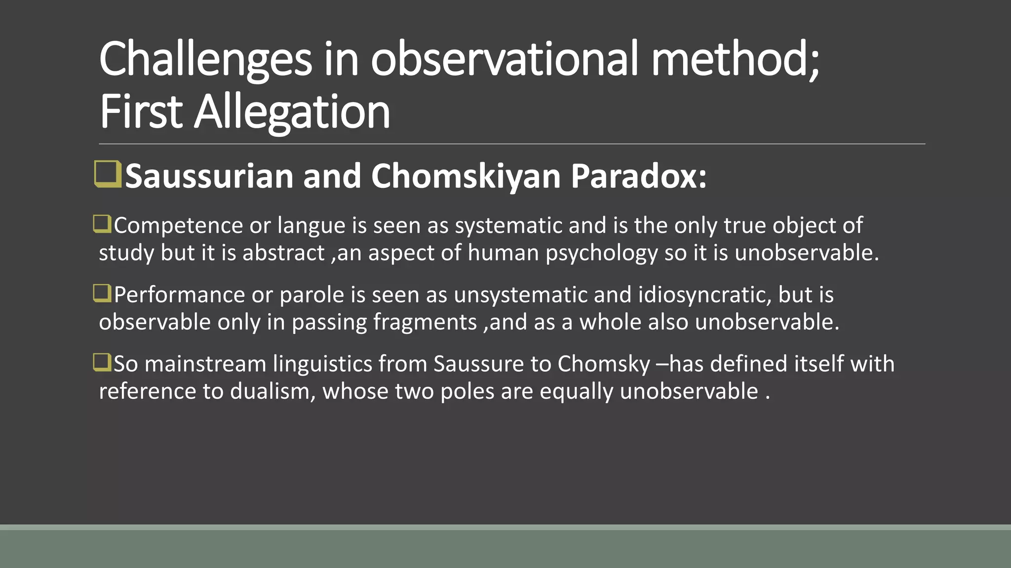 Challenges in observational method;
First Allegation
Saussurian and Chomskiyan Paradox:
Competence or langue is seen as systematic and is the only true object of
study but it is abstract ,an aspect of human psychology so it is unobservable.
Performance or parole is seen as unsystematic and idiosyncratic, but is
observable only in passing fragments ,and as a whole also unobservable.
So mainstream linguistics from Saussure to Chomsky –has defined itself with
reference to dualism, whose two poles are equally unobservable .
 
