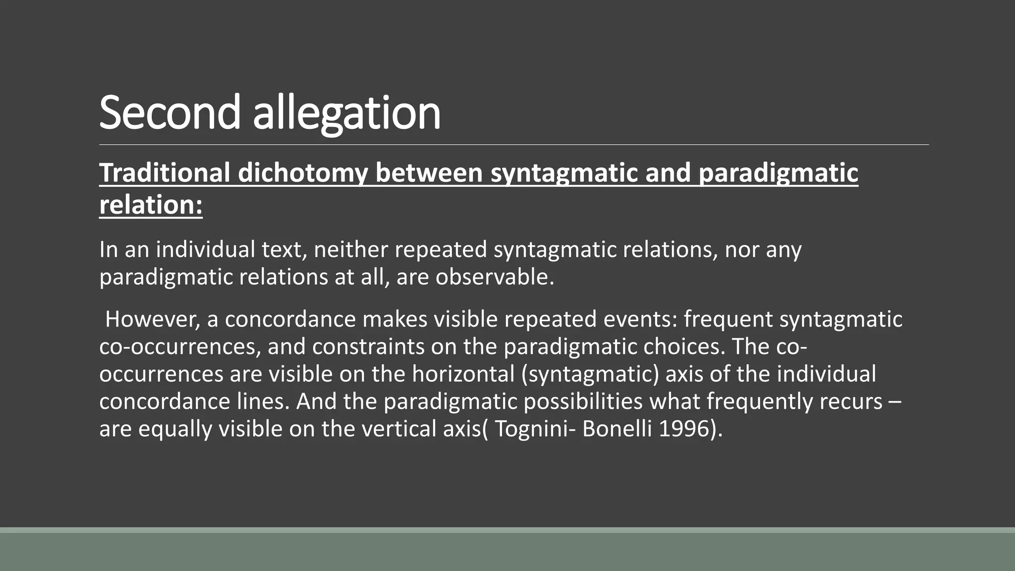 Second allegation
Traditional dichotomy between syntagmatic and paradigmatic
relation:
In an individual text, neither repeated syntagmatic relations, nor any
paradigmatic relations at all, are observable.
However, a concordance makes visible repeated events: frequent syntagmatic
co-occurrences, and constraints on the paradigmatic choices. The co-
occurrences are visible on the horizontal (syntagmatic) axis of the individual
concordance lines. And the paradigmatic possibilities what frequently recurs –
are equally visible on the vertical axis( Tognini- Bonelli 1996).
 