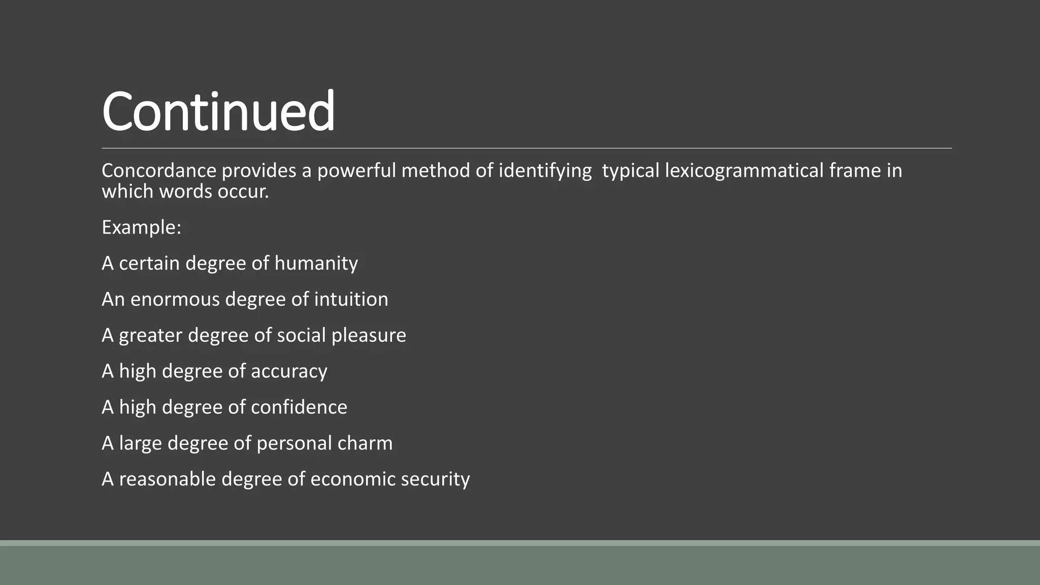 Continued
Concordance provides a powerful method of identifying typical lexicogrammatical frame in
which words occur.
Example:
A certain degree of humanity
An enormous degree of intuition
A greater degree of social pleasure
A high degree of accuracy
A high degree of confidence
A large degree of personal charm
A reasonable degree of economic security
 