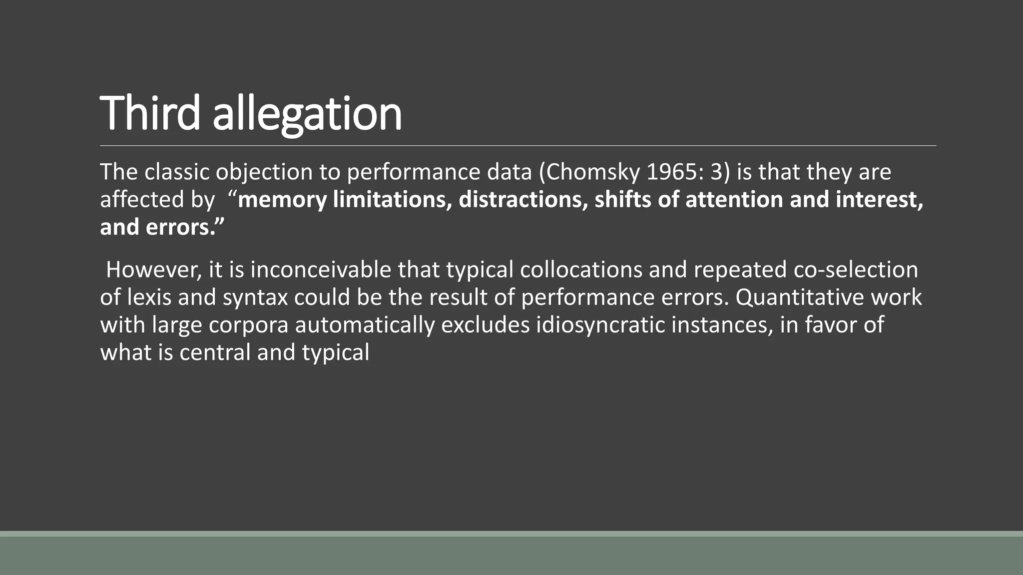 Third allegation
The classic objection to performance data (Chomsky 1965: 3) is that they are
affected by “memory limitations, distractions, shifts of attention and interest,
and errors.”
However, it is inconceivable that typical collocations and repeated co-selection
of lexis and syntax could be the result of performance errors. Quantitative work
with large corpora automatically excludes idiosyncratic instances, in favor of
what is central and typical
 