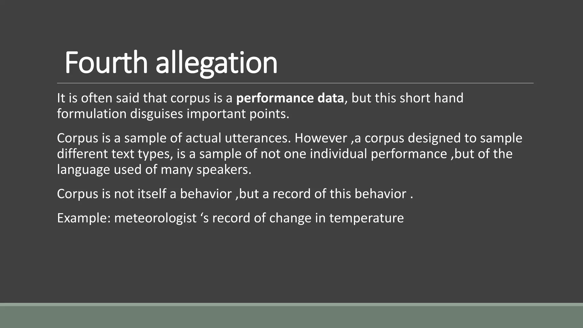 Fourth allegation
It is often said that corpus is a performance data, but this short hand
formulation disguises important points.
Corpus is a sample of actual utterances. However ,a corpus designed to sample
different text types, is a sample of not one individual performance ,but of the
language used of many speakers.
Corpus is not itself a behavior ,but a record of this behavior .
Example: meteorologist ‘s record of change in temperature
 
