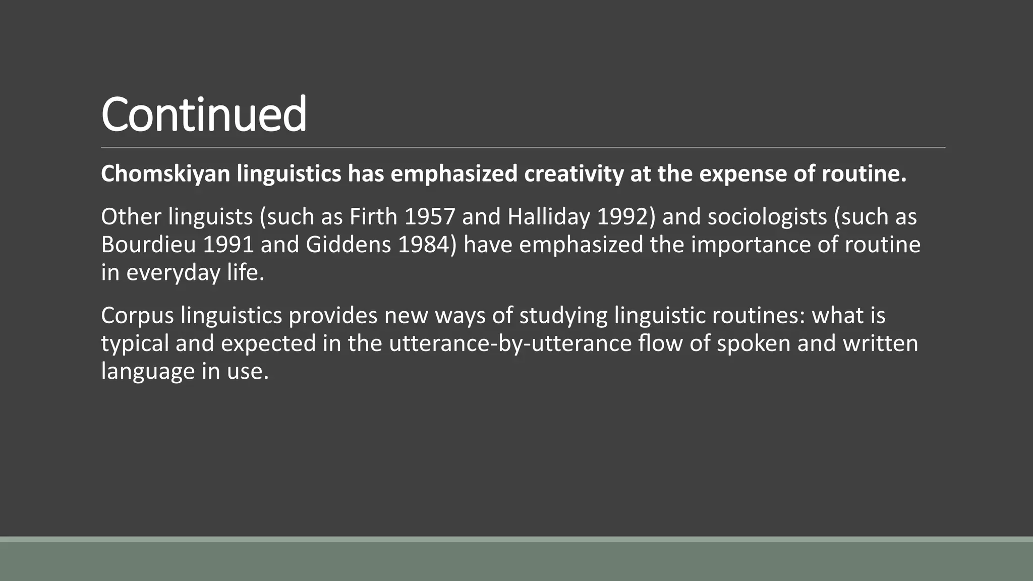 Continued
Chomskiyan linguistics has emphasized creativity at the expense of routine.
Other linguists (such as Firth 1957 and Halliday 1992) and sociologists (such as
Bourdieu 1991 and Giddens 1984) have emphasized the importance of routine
in everyday life.
Corpus linguistics provides new ways of studying linguistic routines: what is
typical and expected in the utterance-by-utterance ﬂow of spoken and written
language in use.
 